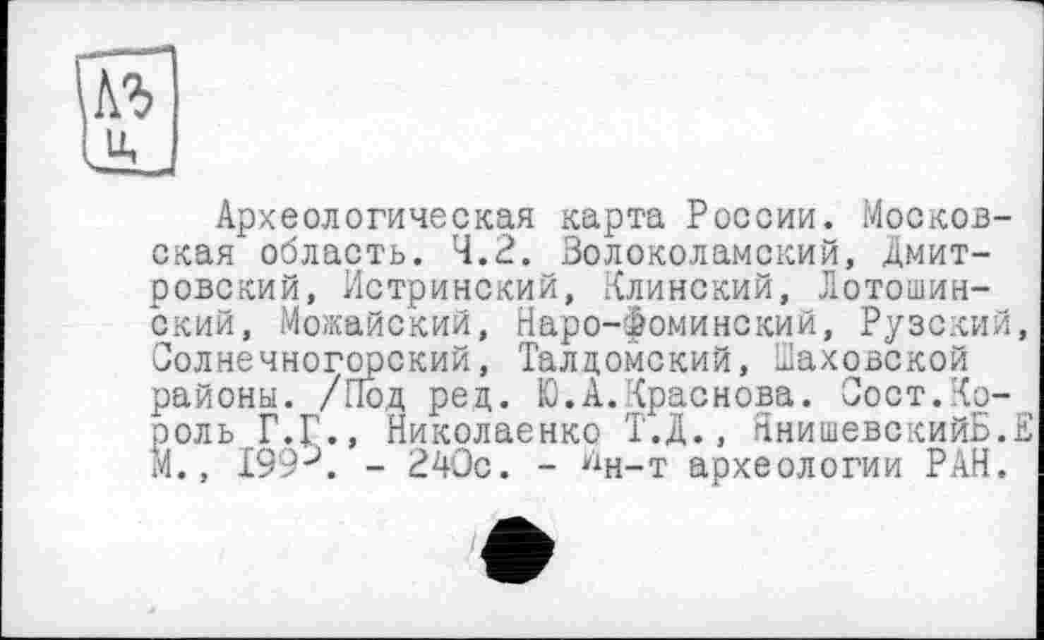 ﻿Археологическая карта России. Московская область. 4.2. Волоколамский, Дмитровский, Истринский, Клинский, Лотошин-ский, Можайский, Наро-Фоминский, Рузский, Солнечногорский, Талдомский, Шаховской районы. /Под ред. Ю.А.Краснова. Сост.Король Г.Г., Николаенко Т.Д., ЯнишевскийБ.Е М., 199 J. - 240с. - ^н-т археологии РАН.